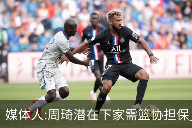 媒体人:周琦潜在下家需篮协担保 篮协不敢担保