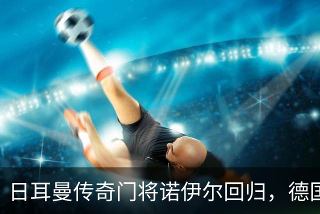 日耳曼传奇门将诺伊尔回归，德国队首秀对手曾负于中国男足