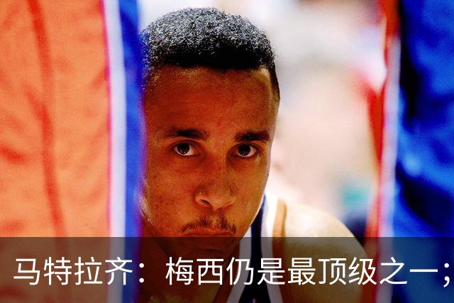 马特拉齐：梅西仍是最顶级之一；乌兹基地有12块球场 意大利才3块