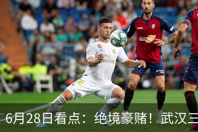 6月28日看点：绝境豪赌！武汉三镇租来三位前国脚，这支降级队真能起死回生？