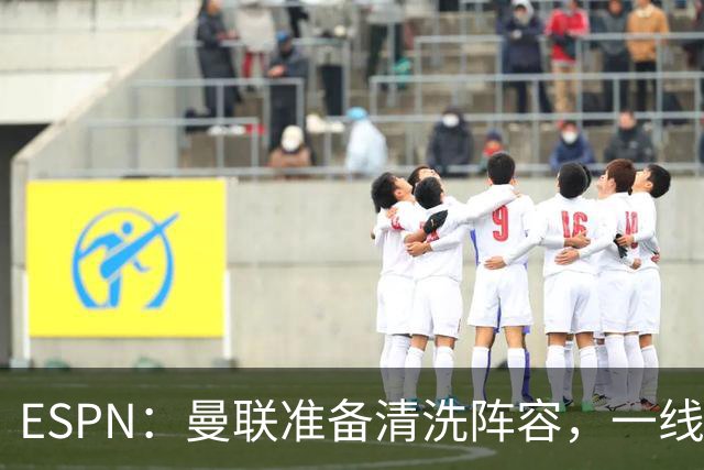 ESPN：曼联准备清洗阵容，一线队11人未来存疑